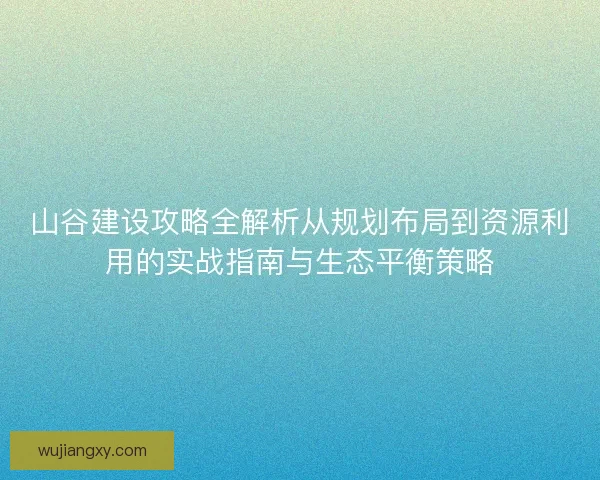 山谷建设攻略全解析从规划布局到资源利用的实战指南与生态平衡策略