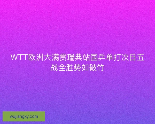 WTT欧洲大满贯瑞典站国乒单打次日五战全胜势如破竹
