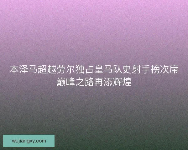 本泽马超越劳尔独占皇马队史射手榜次席巅峰之路再添辉煌