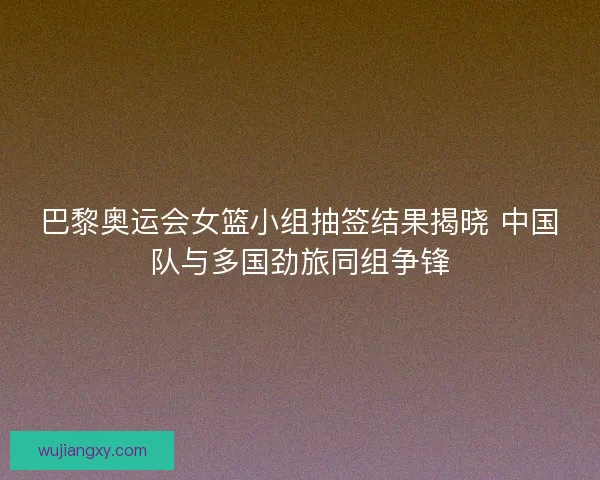 巴黎奥运会女篮小组抽签结果揭晓 中国队与多国劲旅同组争锋