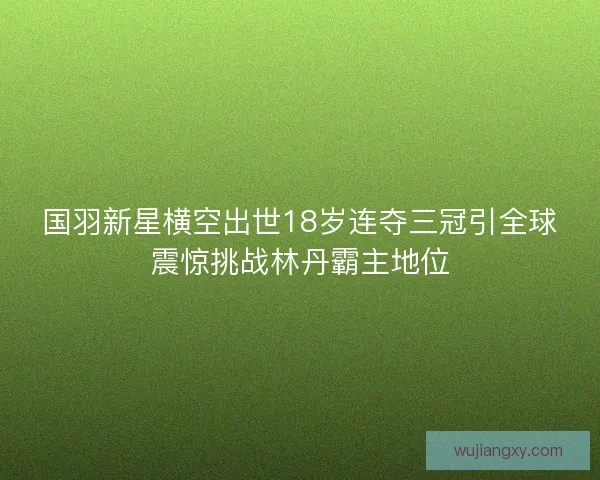 国羽新星横空出世18岁连夺三冠引全球震惊挑战林丹霸主地位