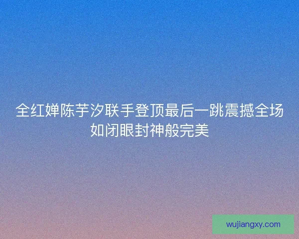 全红婵陈芋汐联手登顶最后一跳震撼全场如闭眼封神般完美