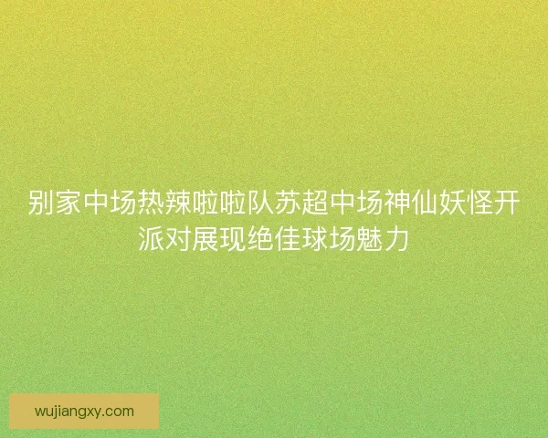别家中场热辣啦啦队苏超中场神仙妖怪开派对展现绝佳球场魅力